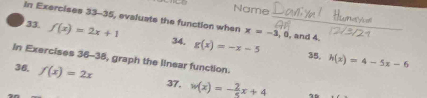 Name 
In Exercises 33-35, evaluate the function when x=-3, 0 , and 4._ 
33. f(x)=2x+1 34. g(x)=-x-5
35. h(x)=4-5x-6
In Exercises 36-38 , graph the linear function. 
36, f(x)=2x
37. w(x)=- 2/5 x+4