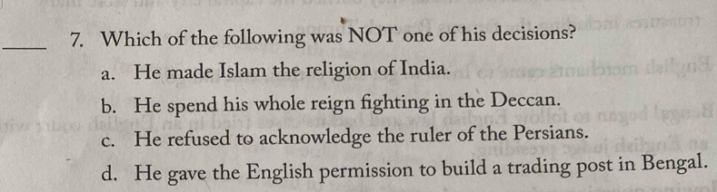 Which of the following was NOT one of his decisions?
a. He made Islam the religion of India.
b. He spend his whole reign fighting in the Deccan.
c. He refused to acknowledge the ruler of the Persians.
d. He gave the English permission to build a trading post in Bengal.