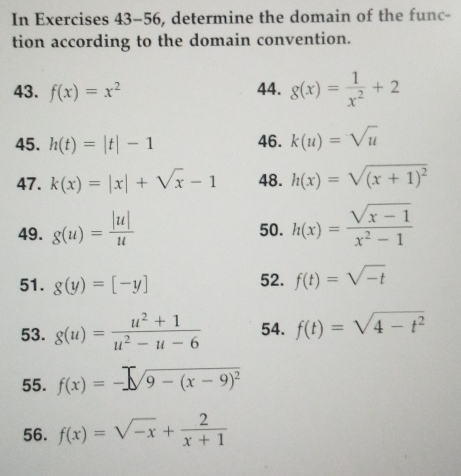 In Exercises 43-56, determine the domain of the func- 
tion according to the domain convention. 
43. f(x)=x^2 44. g(x)= 1/x^2 +2
45. h(t)=|t|-1 46. k(u)=sqrt(u)
47. k(x)=|x|+sqrt(x)-1 48. h(x)=sqrt((x+1)^2)
49. g(u)= |u|/u  50. h(x)= (sqrt(x-1))/x^2-1 
51. g(y)=[-y]
52. f(t)=sqrt(-t)
53. g(u)= (u^2+1)/u^2-u-6  54. f(t)=sqrt(4-t^2)
55. f(x)=-sqrt(9-(x-9)^2)
56. f(x)=sqrt(-x)+ 2/x+1 