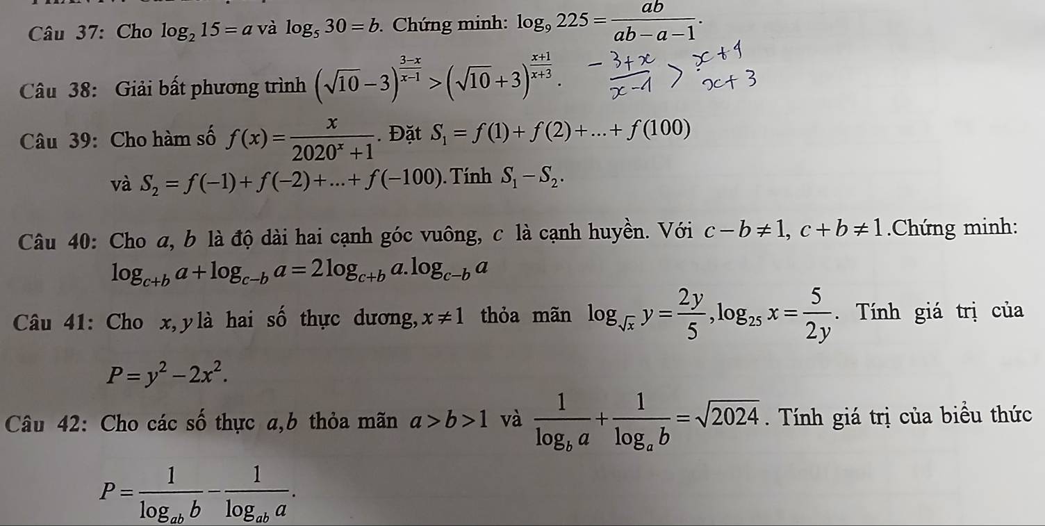 Cho log _215=a và log _530=b. Chứng minh: log _9225= ab/ab-a-1 . 
Câu 38: Giải bất phương trình (sqrt(10)-3)^ (3-x)/x-1 >(sqrt(10)+3)^ (x+1)/x+3 . 
Câu 39: Cho hàm số f(x)= x/2020^x+1 . Đặt S_1=f(1)+f(2)+...+f(100)
và S_2=f(-1)+f(-2)+...+f(-100). Tính S_1-S_2. 
Câu 40: Cho a, b là độ dài hai cạnh góc vuông, c là cạnh huyền. Với c-b!= 1, c+b!= 1 Chứng minh:
log _c+ba+log _c-ba=2log _c+b a. log _c-ba
Câu 41: Cho x,ylà hai số thực dương, x!= 1 thỏa mãn log _sqrt(x)y= 2y/5 , log _25x= 5/2y . Tính giá trị của
P=y^2-2x^2. 
Câu 42: Cho các số thực a,b thỏa mãn a>b>1 và frac 1log _ba+frac 1log _ab=sqrt(2024). Tính giá trị của biều thức
P=frac 1log _abb-frac 1log _aba.