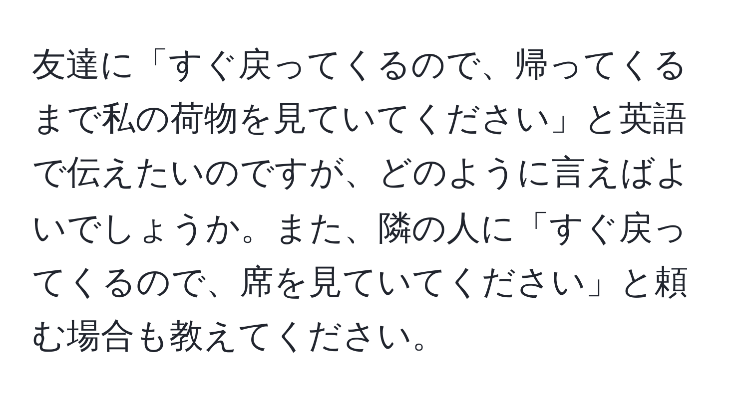 友達に「すぐ戻ってくるので、帰ってくるまで私の荷物を見ていてください」と英語で伝えたいのですが、どのように言えばよいでしょうか。また、隣の人に「すぐ戻ってくるので、席を見ていてください」と頼む場合も教えてください。