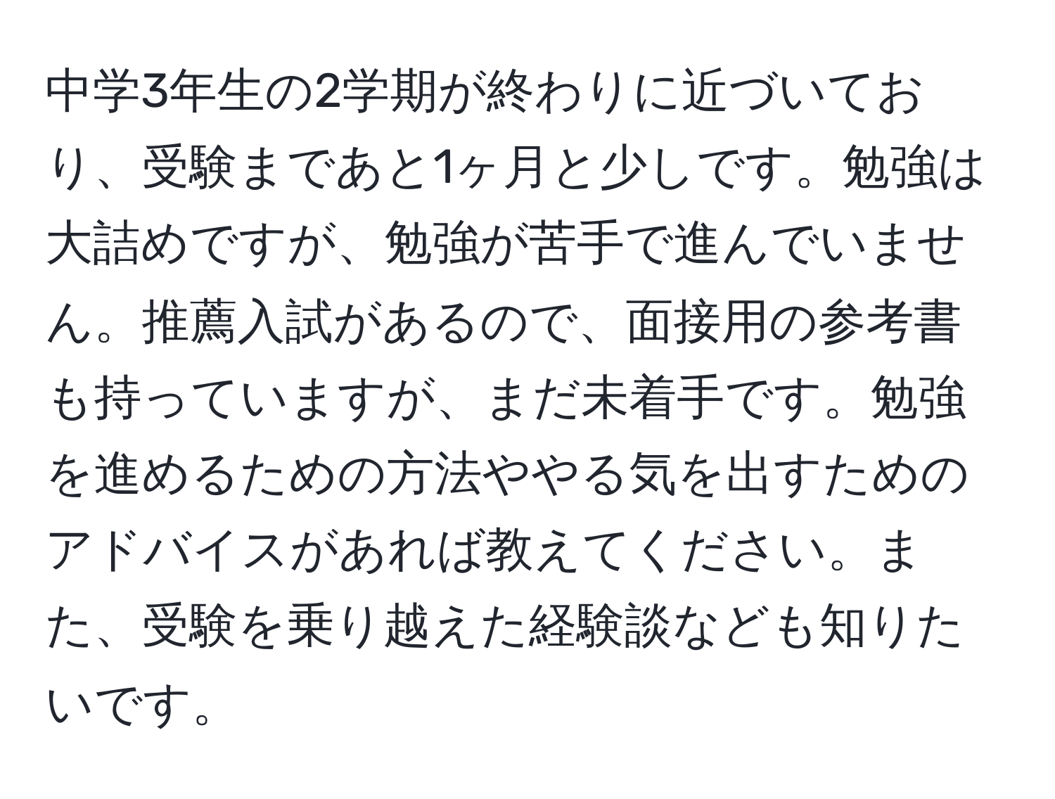 中学3年生の2学期が終わりに近づいており、受験まであと1ヶ月と少しです。勉強は大詰めですが、勉強が苦手で進んでいません。推薦入試があるので、面接用の参考書も持っていますが、まだ未着手です。勉強を進めるための方法ややる気を出すためのアドバイスがあれば教えてください。また、受験を乗り越えた経験談なども知りたいです。