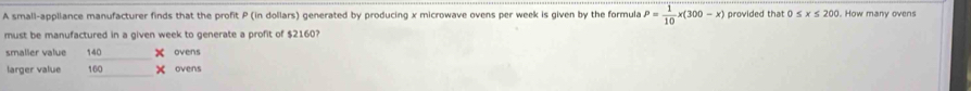 A small-appliance manufacturer finds that the profit P (in dollars) generated by producing x microwave ovens per week is given by the formula P= 1/10 x(300-x) provided that 0 ≤ x≤ 200. How many ovens
must be manufactured in a given week to generate a profit of $2160?
smalier value 140 ovens
larger value.6^ ovens