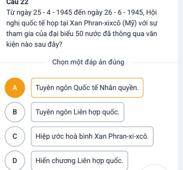 Cau 22
Từ ngày 25 - 4 -1945 đến ngày 26-6-1945 , Hội
nghị quốc tế họp tại Xan Phran-xixcô (Mỹ) với sự
tham gia của đại biểu 50 nước đã thông qua văn
kiện nào sau đây?
Chọn một đáp án đúng
A Tuyên ngôn Quốc tế Nhân quyền.
B Tuyên ngôn Liên hợp quốc.
C Hiệp ước hoà bình Xan Phran-xi-xcô.
D Hiến chương Liên hợp quốc.