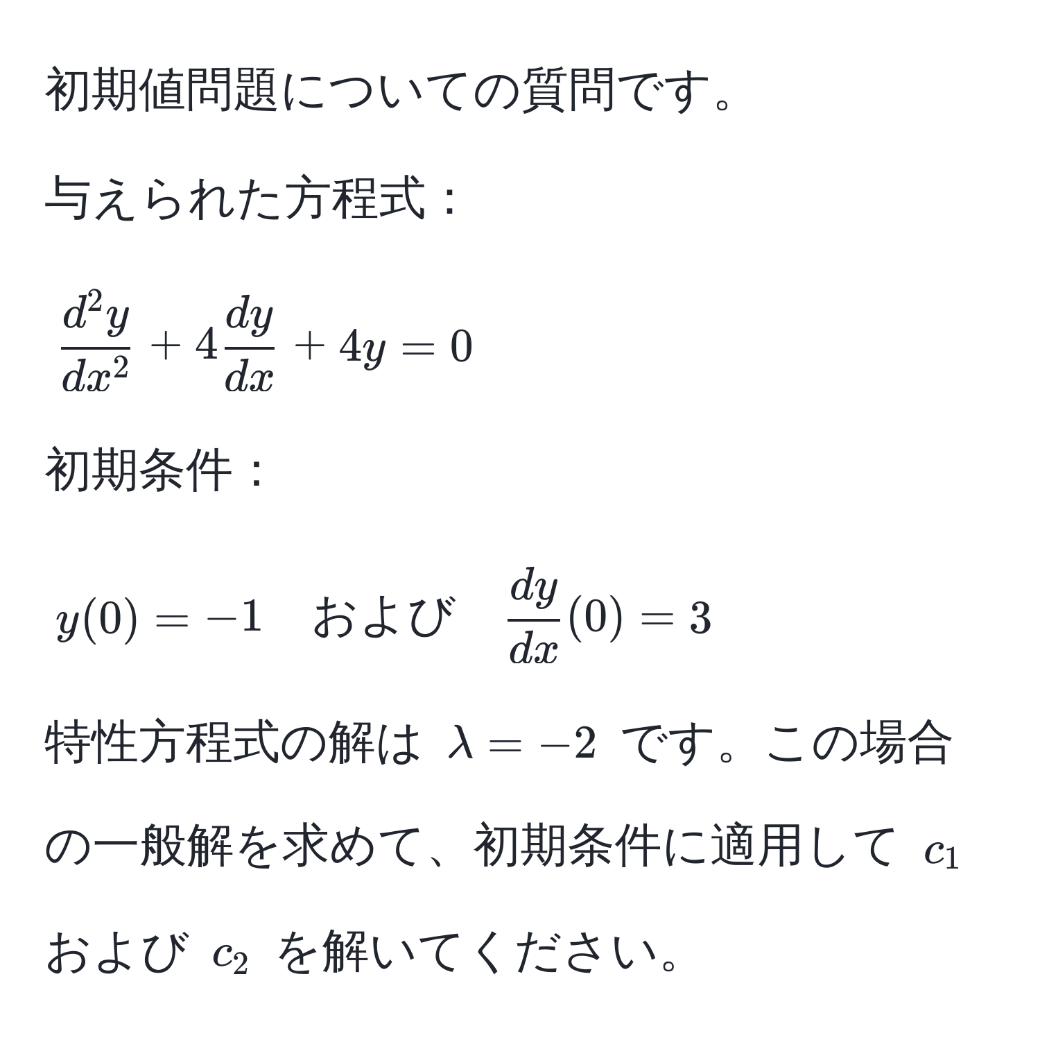 初期値問題についての質問です。

与えられた方程式：  
[
fracd^(2y)dx^2 + 4  dy/dx  + 4y = 0
]  
初期条件：  
[
y(0) = -1 quad および quad  dy/dx (0) = 3
]  

特性方程式の解は (lambda = -2) です。この場合の一般解を求めて、初期条件に適用して (c_1) および (c_2) を解いてください。