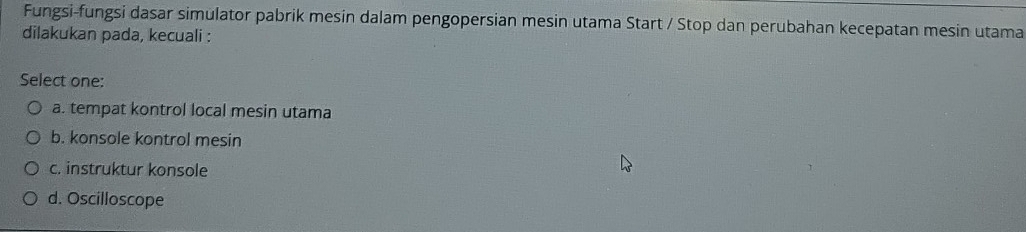 Fungsi-fungsi dasar simulator pabrik mesin dalam pengopersian mesin utama Start / Stop dan perubahan kecepatan mesin utama
dilakukan pada, kecuali :
Select one:
a. tempat kontrol local mesin utama
b. konsole kontrol mesin
c. instruktur konsole
d. Oscilloscope