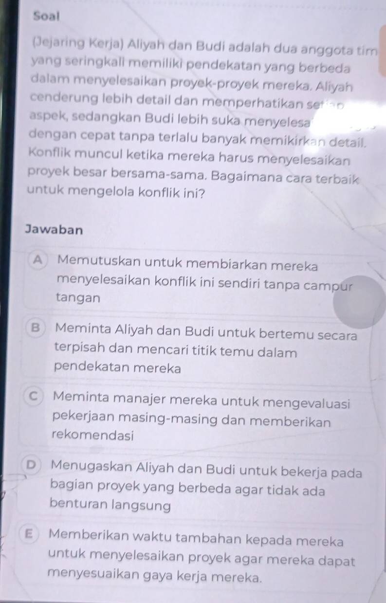 Soal
(Jejaring Kerja) Aliyah dan Budi adalah dua anggota tim
yang seringkali memiliki pendekatan yang berbeda
dalam menyelesaikan proyek-proyek mereka. Aliyah
cenderung lebih detail dan memperhatikan sef a o 
aspek, sedangkan Budi lebih suka menyelesa
dengan cepat tanpa terlalu banyak memikirkan detail.
Konflik muncul ketika mereka harus menyelesaikan
proyek besar bersama-sama. Bagaimana cara terbaik
untuk mengelola konflik ini?
Jawaban
A) Memutuskan untuk membiarkan mereka
menyelesaikan konflik ini sendiri tanpa campur
tangan
B Meminta Aliyah dan Budi untuk bertemu secara
terpisah dan mencari titik temu dalam
pendekatan mereka
C Meminta manajer mereka untuk mengevaluasi
pekerjaan masing-masing dan memberikan
rekomendasi
D Menugaskan Aliyah dan Budi untuk bekerja pada
bagian proyek yang berbeda agar tidak ada
benturan langsung
E Memberikan waktu tambahan kepada mereka
untuk menyelesaikan proyek agar mereka dapat
menyesuaikan gaya kerja mereka.