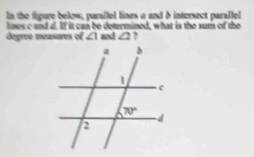 In the figure below; parallel lines a and δ intersect parallel
lines c and a. If it can be determined, what is the sum of the
degree measures of ∠ 1 and ∠ 2 ?