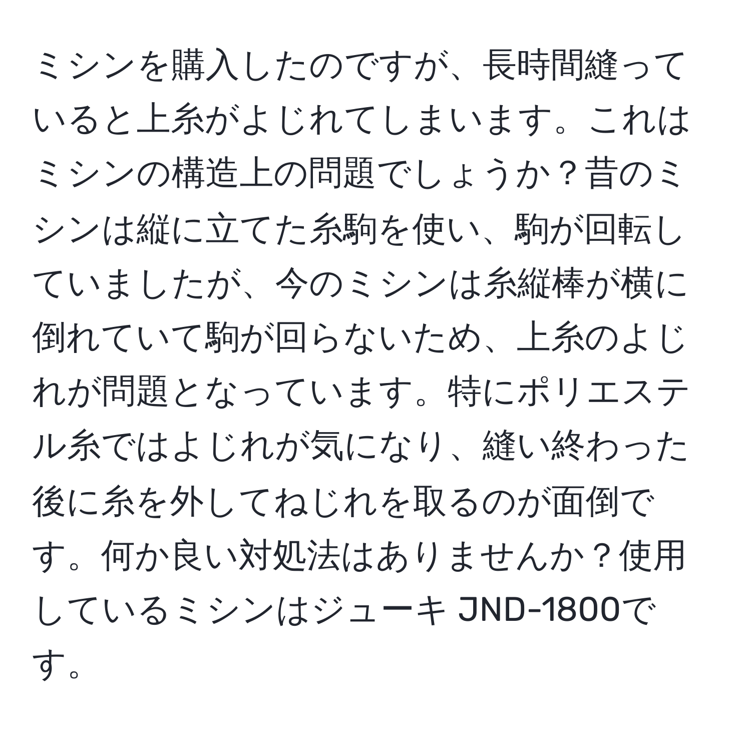 ミシンを購入したのですが、長時間縫っていると上糸がよじれてしまいます。これはミシンの構造上の問題でしょうか？昔のミシンは縦に立てた糸駒を使い、駒が回転していましたが、今のミシンは糸縦棒が横に倒れていて駒が回らないため、上糸のよじれが問題となっています。特にポリエステル糸ではよじれが気になり、縫い終わった後に糸を外してねじれを取るのが面倒です。何か良い対処法はありませんか？使用しているミシンはジューキ JND-1800です。