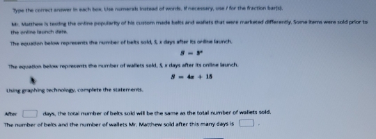 Type the correct answer in each box. Uise numerals instead of words. If necessary, use / for the fraction bar(s). 
Mr. Matthew is testing the online popularity of his custorn made belts and wallets that were marketed differently. Some items were sold prior to 
the online launch date. 
The equation below represents the number of belts sold, 5, x days after its orline launch.
8-3^x
The equation below represents the number of wallets sold, 5, x days after its online launch.
S=4x+15
Using graphing technology, complete the statements. 
After □ 44° ys, the total number of belts sold will be the same as the totall number of wallets soid. 
The number of belts and the number of wallets Mr. Matthew sold after this many days is □