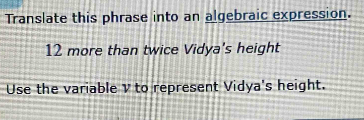 Translate this phrase into an algebraic expression.
12 more than twice Vidya's height 
Use the variable v to represent Vidya's height.