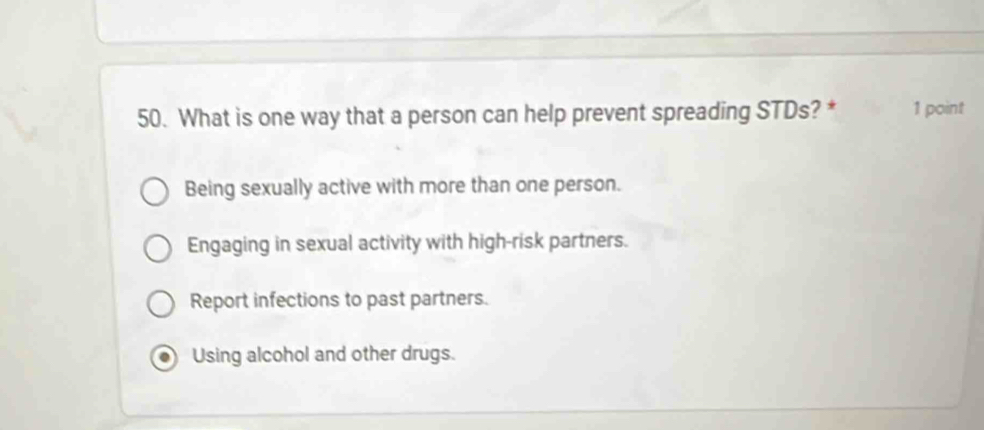 What is one way that a person can help prevent spreading STDs? * 1 point
Being sexually active with more than one person.
Engaging in sexual activity with high-risk partners.
Report infections to past partners.
Using alcohol and other drugs.