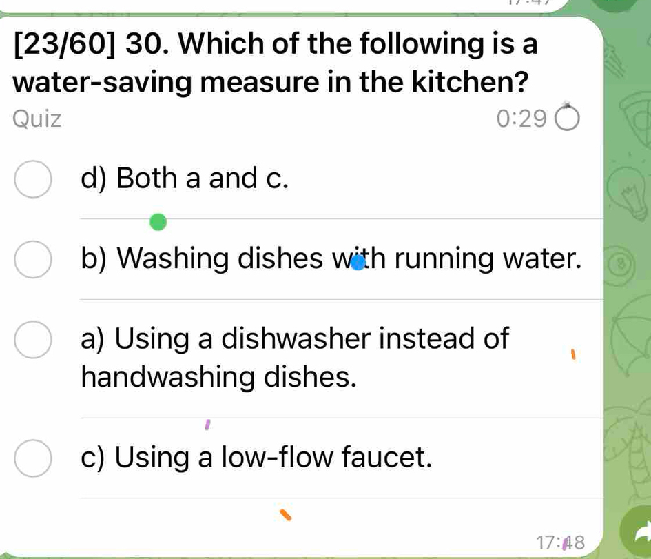 [23/60] 30. Which of the following is a
water-saving measure in the kitchen?
Quiz 0:29
d) Both a and c.
b) Washing dishes with running water. 8
a) Using a dishwasher instead of
handwashing dishes.
c) Using a low-flow faucet.
17:48