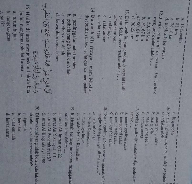 a. 16 farsakh d. berpergian
b. 88 km
c. 76,16 km 16. Selain bagi musafir, salat jamak juga boleh
d. tidak ada ketentuan
dikerjakan oleh ....
a. orang yang sakit
12. Jarak minimal di mana kita berhak b. orang gila
menjamak salat adalah …
a. ·50, 25 km
c. orang yang sedih
b. 74, 67 km d. semua orang
e 80, 64 km
1 7. Ketika terjadi hujan maka kita diperbolehkan
d. 90,25 km untuk ….
a. meninggalkan salat
13. Di bawah ini yang merupakan salat fardhu b. mengganti salat
yang tidak bisa diqashar adalah .... c. menjamak salat
a. salat subuh d. mengqashar salat
b. salat isya' 18. “Sesungguhnya Nabi saw menjamak salat
c. salat zuhur
maghrib dengan isya‘ di malam ....”
d. salat asar a lailatul qadar
14.Dalam hadis riwayat Imam Muslim b. bulan Ramadhan
disebutkan bahwa salat qashar merupakan c. turunnya hujan
… d. terakhir bulan Ramadhan
a. peninggalan nabi Ibrahim 19. Rukhshah tentang bolehnya mengqasha
b. pahala yang disediakan Allah salat terdapat dalam ....
c. sedekah dari Allah a. surat Ali Imran ayat 22
d. kewajiban umat Islam b. surat An Nisa ayat 101
c. surat Al Baqarah ayat 87
d. surat Al Baqarah ayat 190
20. Di bawah ini yang tidak boleh kita lakuka
15. Hadits di atas menjelaskan bahwa kita di sela-sela salat jamak adalah ....
a. iqamah
boleh menjamak shalat karena .... b. berzikir
a. turun hujan c. salat sunnah
b. tergesa-gesa d. bersalaman
c. sakit