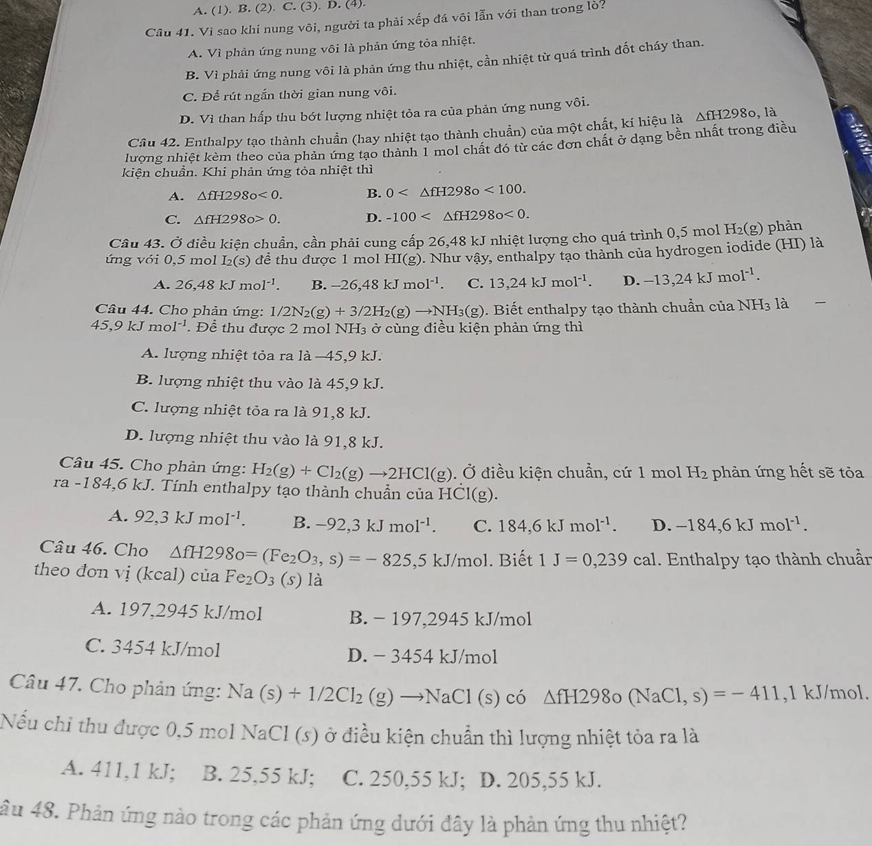 A. (1). B. (2). C. (3). D. (4).
Câu 41. Vì sao khi nung vôi, người ta phải xếp đá vôi lẫn với than trong lò?
A. Vì phản ứng nung vôi là phản ứng tỏa nhiệt.
B. Vì phải ứng nung vôi là phản ứng thu nhiệt, cần nhiệt từ quá trình đốt cháy than.
C. Để rút ngắn thời gian nung vôi.
D. Vì than hấp thu bớt lượng nhiệt tỏa ra của phản ứng nung vôi.
Cầu 42. Enthalpy tạo thành chuẩn (hay nhiệt tạo thành chuẩn) của một chất, kí hiệu là △ fH298o,la
lượng nhiệt kèm theo của phản ứng tạo thành 1 mol chất đó từ các đơn chất ở dạng bền nhất trong điều
kiện chuẩn. Khi phản ứng tỏa nhiệt thì
A. △ fH298o<0.
B. 0 <100.
C. △ fH2980>0. D. -100 <0.
Câu 43. Ở điều kiện chuẩn, cần phải cung cấp 26,48 kJ nhiệt lượng cho quá trình 0,5 mol H₂(g) phản
ứng với 0,5 mol I₂(s) đề thu được 1 mol HI(g). Như vậy, enthalpy tạo thành của hydrogen iodide (HI) là
A. 26,48kJmol^(-1). B. -26,48kJmol^(-1) C. 13,24kJmol^(-1). D. -13,24kJmol^(-1).
Câu 44. Cho phản ứng: 1/2N_2(g)+3/2H_2(g)to NH_3(g). Biết enthalpy tạo thành chuần của NH_3 là
45,9kJmol^(-1). Để thu được 2 mol NH_3 ở cùng điều kiện phản ứng thì
A. lượng nhiệt tỏa ra là −45,9 kJ.
B. lượng nhiệt thu vào là 45,9 kJ.
C. lượng nhiệt tỏa ra là 91,8 kJ.
D. lượng nhiệt thu vào là 91,8 kJ.
Câu 45. Cho phản ứng: H_2(g)+Cl_2(g)to 2HCl(g). Ở điều kiện chuẩn, cứ 1 mol H_2 phản ứng hết sẽ tỏa
ra - 18 34,6 kJ. Tính enthalpy tạo thành chuẩn của HCl(g).
A. 92,3kJmoI^(-1). B. -92,3kJmoI^(-1). C. 184,6kJmol^(-1). D. -184,6kJmol^(-1).
Câu 46. Cho △ fH298o=(Fe_2O_3,s)=-825,5kJ/mo l. Biết 1J=0,239cal. Enthalpy tạo thành chuẩn
theo đon vi (kcal) ciaFe_2O_3(s)la
A. 197,2945 kJ/mol B. − 197,2945 kJ/mol
C. 3454 kJ/mol
D. - 3454 kJ/mol
Câu 47. Cho phản ứng: Na(s)+1/2Cl_2(g)to NaCl(s) có △ fH298o(NaCl,s)=-411 ,1 kJ/mol.
Nếu chỉ thu được 0,5 mol NaCl (s) ở điều kiện chuẩn thì lượng nhiệt tỏa ra là
A. 411,1 kJ; B. 25,55 kJ; C. 250,55 kJ; D. 205,55 kJ.
ầu 48. Phản ứng nào trong các phản ứng dưới đây là phản ứng thu nhiệt?