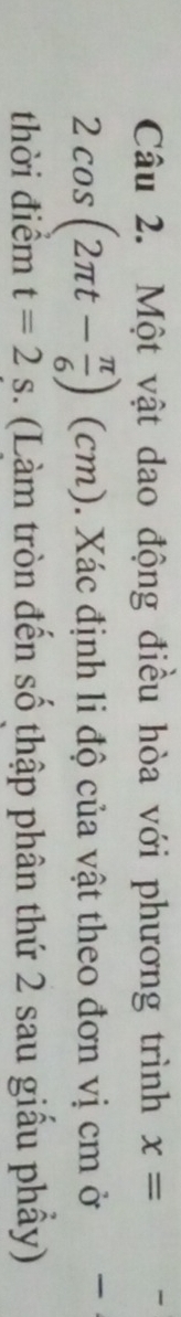 Một vật dao động điều hòa với phương trình x=
2cos (2π t- π /6 ) (cm). Xác định li độ của vật theo đơn vị cm ở 
thời điểm t=2s 3. (Làm tròn đến số thập phân thứ 2 sau giấu phẩy)