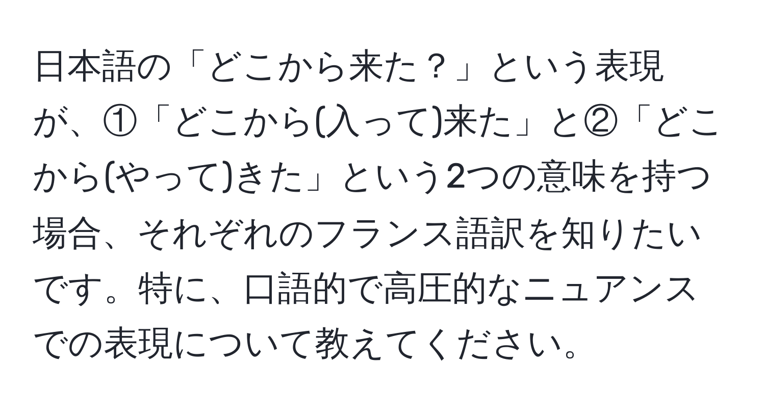 日本語の「どこから来た？」という表現が、①「どこから(入って)来た」と②「どこから(やって)きた」という2つの意味を持つ場合、それぞれのフランス語訳を知りたいです。特に、口語的で高圧的なニュアンスでの表現について教えてください。