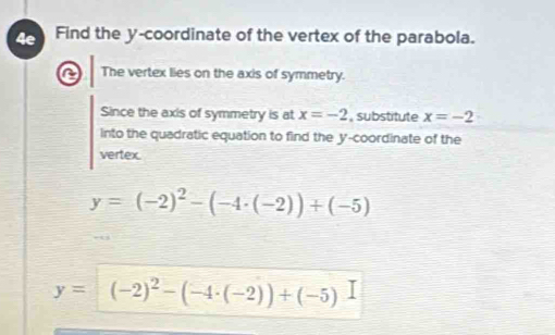 Find the y-coordinate of the vertex of the parabola. 
The vertex lies on the axis of symmetry. 
Since the axis of symmetry is at x=-2 , substitute x=-2
into the quadratic equation to find the y-coordinate of the 
vertex.
y=(-2)^2-(-4· (-2))+(-5)
y=(-2)^2-(-4· (-2))+(-5)