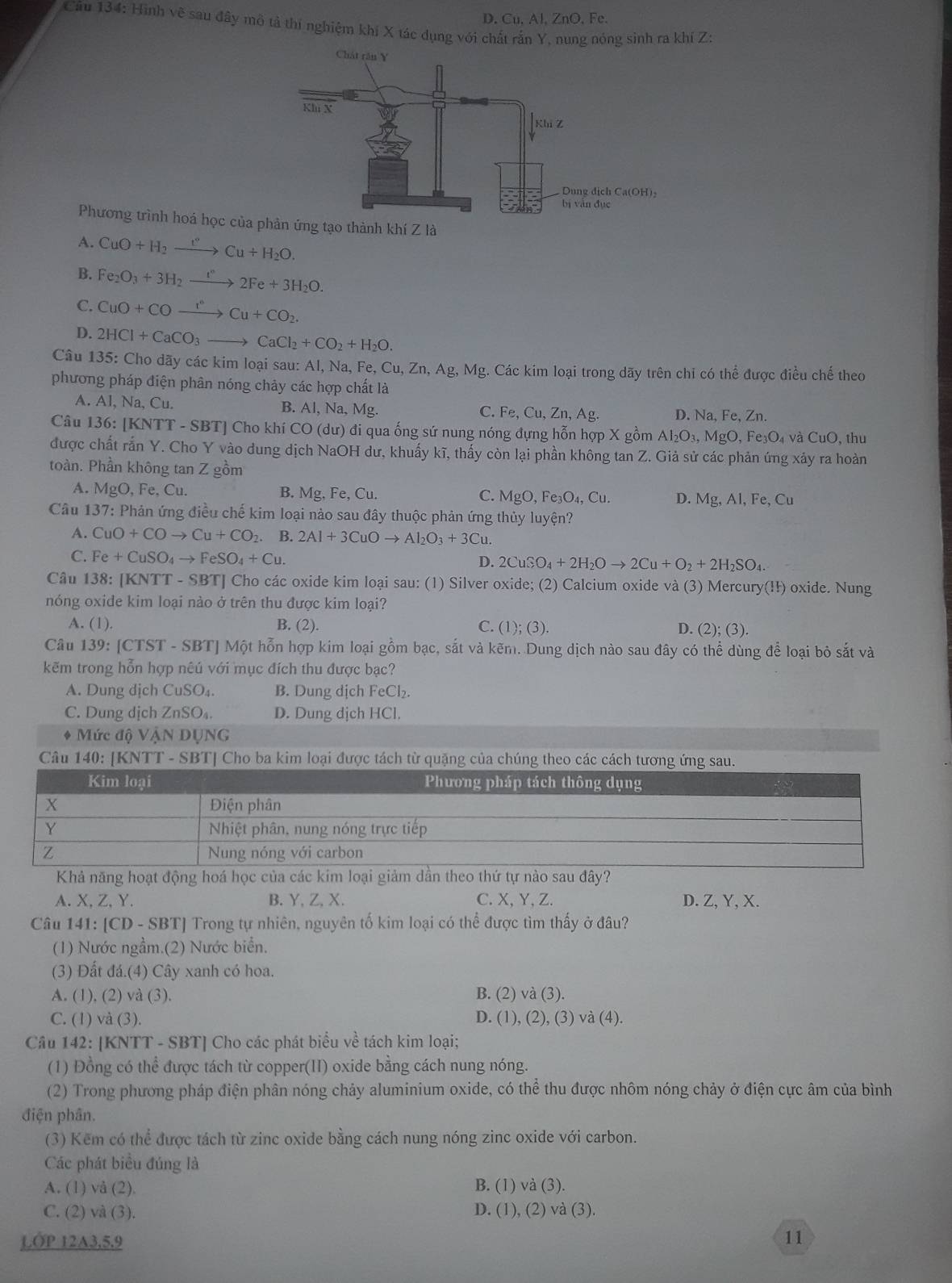 D. Cu, Al, ZnO, Fe.
Cầu 134: Hình vẽ sau đây mô tả thí nghiệm khi X tác dụng với chất rần Y, nung nóng sinh ra khí Z:
Phương trình hoá học của pn ứng tạo thành khí Z là
A. CuO+H_2xrightarrow f°Cu+H_2O.
B. Fe_2O_3+3H_2to 2Fe2Fe+3H_2O.
C. CuO+COxrightarrow I^cCu+CO_2.
D. 2HCl+CaCO_3to CaCl_2+CO_2+H_2O.
Câu 135: Cho dãy các kim loại sau: Al, Na, Fe,Cu,Zn,Ag,Mg g. Các kim loại trong dãy trên chỉ có thể được điều chế theo
phương pháp điện phân nóng chảy các hợp chất là
A. Al, Na, Cu. B. Al,N sqrt(a),Mg Fe,Cu,Zn,Ag D. Na, Fe, Zn.
C.
Câu 136: [KNTT - SBT] Cho khí CO (6 du ) đi qua ống sứ nung nóng đựng hỗn hợp Xg 3 Al_2O_3,MgO,Fe_3O_4vaCuO, , thu
được chất rắn Y. Cho Y vào dung dịch NaOH dư, khuấy kĩ, thấy còn lại phần không tan Z. Giả sử các phản ứng xảy ra hoàn
toàn. Phần không tan Z gồm
A. MgO , Fe, Cu. B. Mg Fe,Cu. C. AgO,Fe_3O_4,Cu. D. Mg, Al, Fe, Cu
Câu 137: Phản ứng điều chế kim loại nào sau đây thuộc phản ứng thủy luyện?
A. CuO+COto Cu+CO_2 B. 2Al+3CuOto Al_2O_3+3Cu
C. Fe+CuSO_4to FeSO_4+Cu.
D. 2CuSO_4+2H_2Oto 2Cu+O_2+2H_2SO_4.
Câu 138: [KNTT - SBT] Cho các oxide kim loại sau: (1) Silver oxide; (2) Calcium oxide và (3) Mercury(!ł) oxide. Nung
nóng oxide kim loại nào ở trên thu được kim loại?
A. (1). B. (2). C. (1);(3).
D. (2); (3).
Câu 139: [CTST - SBT] Một hỗn hợp kim loại gồm bạc, sắt và kẽm. Dung dịch nào sau đây có thể dùng để loại bỏ sắt và
kẽm trong hỗn hợp nêú với mục đích thu được bạc?
A. Dung dịch CuSO₄. B. Dung dịch FeCl₂.
C. Dung dịch ZnSO₄. D. Dung dịch HCl.
* Mức độ VậN DỤNG
Câu 140: [KNTT - SBT] Cho ba kim loại được tách từ quặng của chúng theo các cách tương ứng sau.
Khả năng hoạt động hoá học của các kim loại giảm dần theo thứ tự nào sau đây?
A. X, Z,Y. B. Y, Z, X. C. X,Y, Z. D. Z, Y, X.
Câu 141: [CD - SBT] Trong tự nhiên, nguyên tố kim loại có thể được tìm thấy ở đâu?
(1) Nước ngầm.(2) Nước biển.
(3) Đất đá.(4) Cây xanh có hoa.
A. (1), (2) và (3). B. (2) và (3).
C. (1) và (3). D. (1), (2), (3) và (4).
Câu 142: [KNTT - SBT] Cho các phát biểu về tách kim loại;
(1) Đồng có thể được tách từ copper(II) oxide bằng cách nung nóng.
(2) Trong phương pháp điện phân nóng chảy aluminium oxide, có thể thu được nhôm nóng chảy ở điện cực âm của bình
điện phân.
(3) Kem có thể được tách từ zinc oxide bằng cách nung nóng zinc oxide với carbon.
Các phát biểu đúng là
A. (1) vå (2), B. (1) và (3).
C. (2) và (3). D. (1), (2) và (3).
LOP 12A3.5.9 11