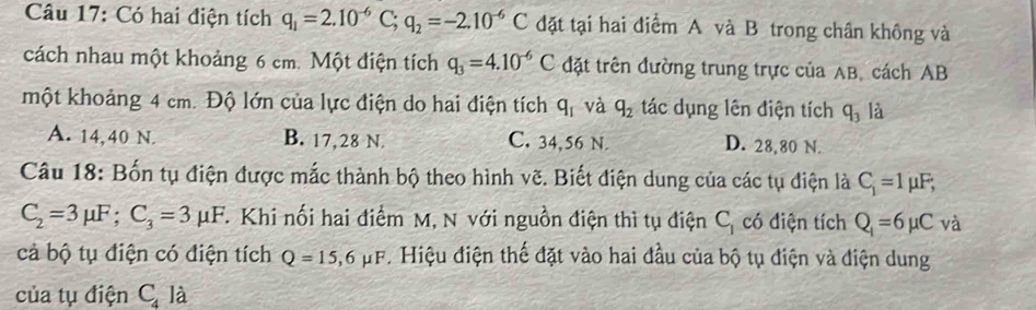 Có hai điện tích q_1=2.10^(-6)C; q_2=-2.10^(-6)C đặt tại hai điểm A và B trong chân không và
cách nhau một khoảng 6 cm. Một điện tích q_3=4.10^(-6)C đặt trên đường trung trực của AB, cách AB
một khoảng 4 cm. Độ lớn của lực điện do hai điện tích q_1 và q_2 tác dụng lên điện tích q_3 là
A. 14,40 N. B. 17,28 N. C. 34,56 N. D. 28,80 N.
Câu 18: Bốn tụ điện được mắc thành bộ theo hình vẽ. Biết điện dung của các tụ điện là C_1=1mu F;
C_2=3mu F; C_3=3mu F T Khi nối hai điểm M, N với nguồn điện thì tụ điện C_1 có điện tích Q_1=6mu C_V à
cả bộ tụ điện có điện tích Q=15,6mu F. Hiệu điện thế đặt vào hai đầu của bộ tụ điện và điện dung
của tụ điện C_4 là