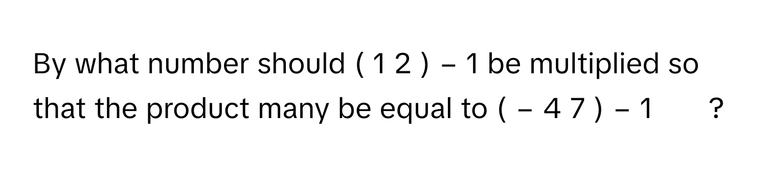 By what number should (  1   2       )    −  1          be multiplied so that the product many be equal to (  −  4    7       )    −  1               ?