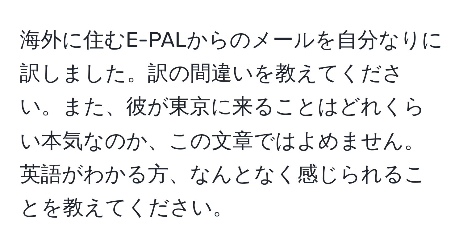 海外に住むE-PALからのメールを自分なりに訳しました。訳の間違いを教えてください。また、彼が東京に来ることはどれくらい本気なのか、この文章ではよめません。英語がわかる方、なんとなく感じられることを教えてください。