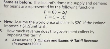 Same as before: The Isoland’s domestic supply and demand 
for beans are represented by the following functions:
P=80-2Q
P=5+3Q
New: Assume the world price of beans is $20. If the Isoland 
imposes a $12 /unit tariff, 
5. How much revenue does the government collect by 
imposing this tariff? 
a. Assessment → Quizzes and Exams → Tariff Revenue 
(Password =2900)