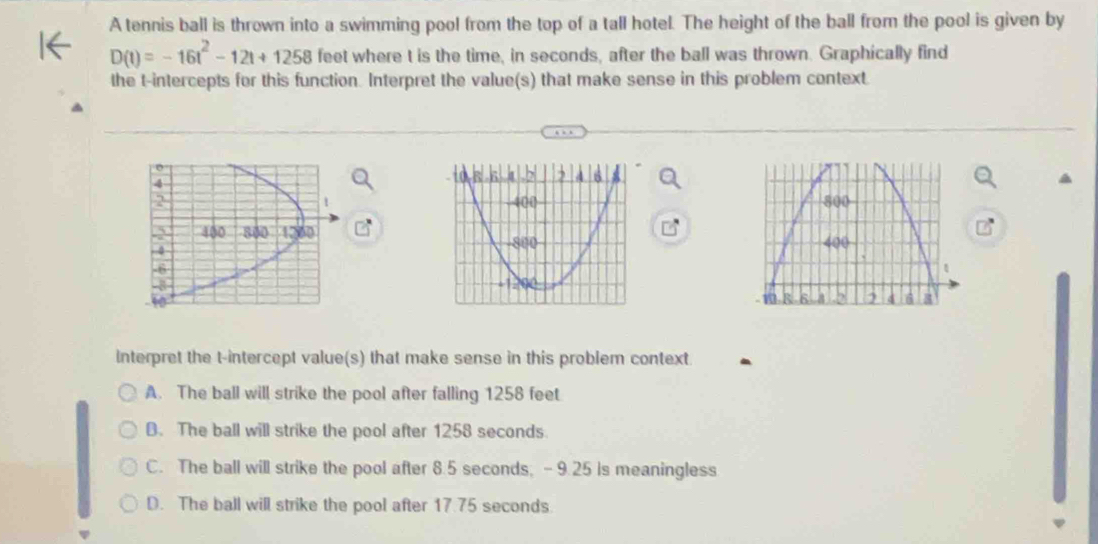 A tennis ball is thrown into a swimming pool from the top of a tall hotel. The height of the ball from the pool is given by
D(t)=-16t^2-12t+1258 feet where t is the time, in seconds, after the ball was thrown. Graphically find
the t -intercepts for this function. Interpret the value(s) that make sense in this problem context


Interpret the t -intercept value(s) that make sense in this problem context.
A. The ball will strike the pool after falling 1258 feet
B. The ball will strike the pool after 1258 seconds.
C. The ball will strike the pool after 8.5 seconds, - 9.25 is meaningless
D. The ball will strike the pool after 17.75 seconds