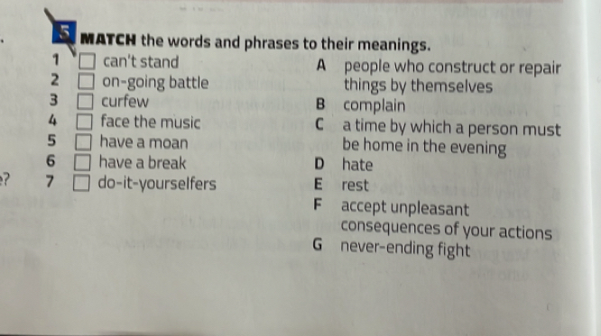 MATCH the words and phrases to their meanings.
1 □ can't stand A people who construct or repair
2 □ on-going battle things by themselves
3 □ curfew B complain
4 □ face the music C a time by which a person must
5 □ have a moan be home in the evening
6 □ have a break D hate
7 □ do-it-yourselfers E rest
F accept unpleasant
consequences of your actions
G never-ending fight