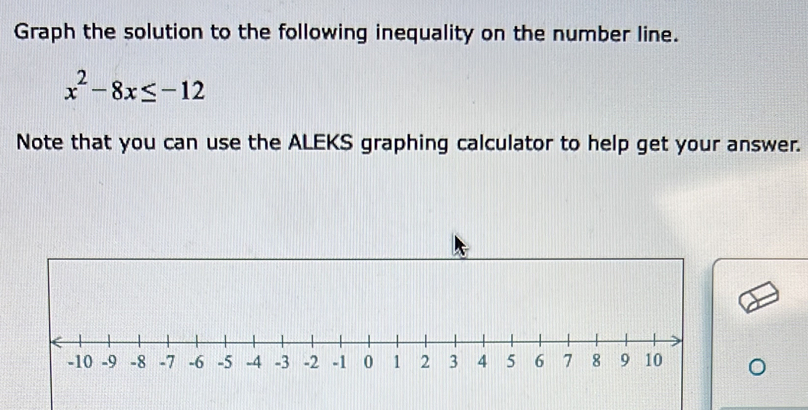 Graph the solution to the following inequality on the number line.
x^2-8x≤ -12
Note that you can use the ALEKS graphing calculator to help get your answer.