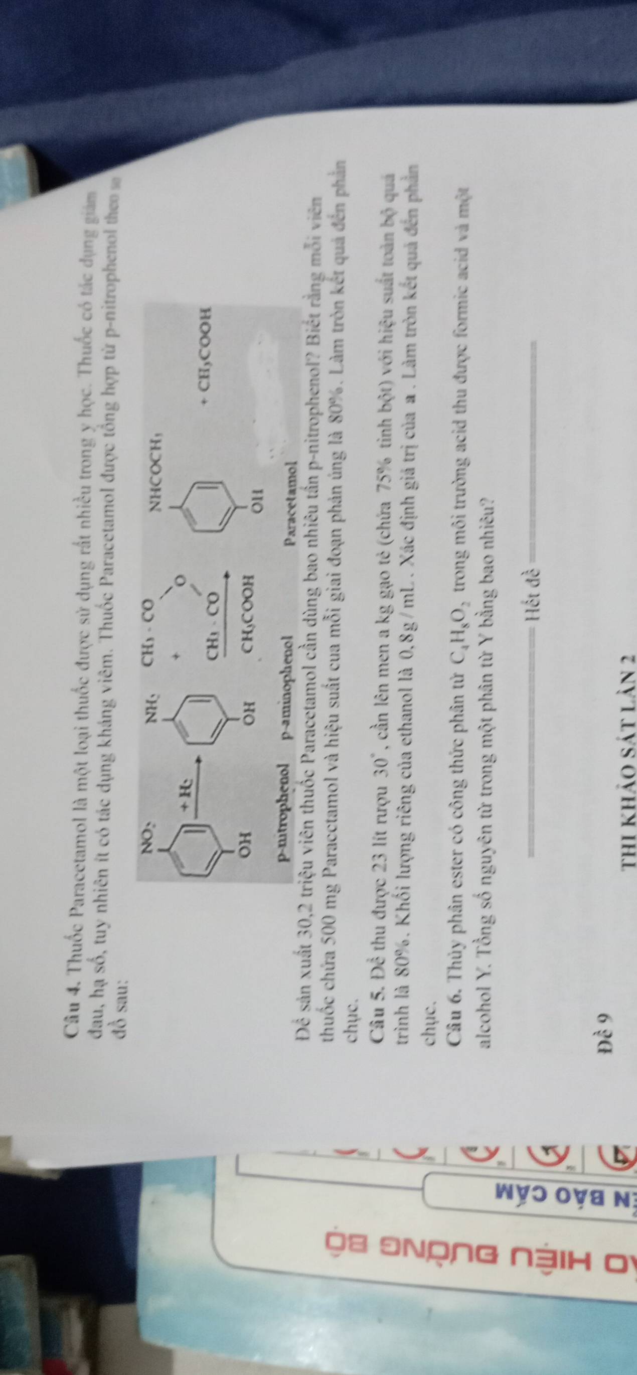 Thuốc Paracetamol là một loại thuốc được sử dụng rất nhiều trong y học. Thuốc có tác dụng giám
đau, hạ số, tuy nhiên ít có tác dụng kháng viêm. Thuốc Paracetamol được tổng hợp từ p-nitrophenol theo s
đồ sau:
Để sản xuất 30,2 triệu viên thuốc Paracetamol cần dùng bao nhiêu tần p-nitrophenol? Biết rằng mỗi viên
thuốc chứa 500 mg Paracctamol và hiệu suất cua mỗi giai đoạn phản úng là 80%. Làm tròn kết quả đến phản
chục.
Câu 5. Để thu được 23 lít rượu 30° , cần lên men a kg gạo tẻ (chứa 75% tinh b(x) với hiệu suất toàn bộ quá
trình là 80%. Khối lượng riêng của ethanol là 0,8g/mL . Xác định giá trị của a . Làm tròn kết quả đến phản
chục.
Câu 6. Thủy phân ester có công thức phân tử C_4H_8O_2 trong môi trường acid thu được formic acid và một
alcohol Y. Tổng số nguyên từ trong một phân từ Y bằng bao nhiêu?
,
。 e
_ Hết đề_
Dhat c9
thi khảo sát lản 2
