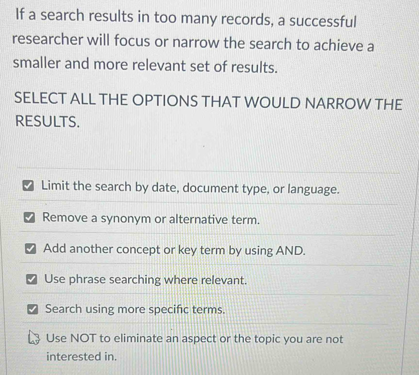 If a search results in too many records, a successful
researcher will focus or narrow the search to achieve a
smaller and more relevant set of results.
SELECT ALL THE OPTIONS THAT WOULD NARROW THE
RESULTS.
Limit the search by date, document type, or language.
Remove a synonym or alternative term.
Add another concept or key term by using AND.
Use phrase searching where relevant.
Search using more specific terms.
Use NOT to eliminate an aspect or the topic you are not
interested in.