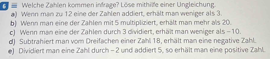 6 ≡ Welche Zahlen kommen infrage? Löse mithilfe einer Ungleichung.
a) Wenn man zu 12 eine der Zahlen addiert, erhält man weniger als 3.
b) Wenn man eine der Zahlen mit 5 multipliziert, erhält man mehr als 20.
c) Wenn man eine der Zahlen durch 3 dividiert, erhält man weniger als -10.
d) Subtrahiert man vom Dreifachen einer Zahl 18, erhält man eine negative Zahl.
e) Dividiert man eine Zahl durch - 2 und addiert 5, so erhält man eine positive Zahl.