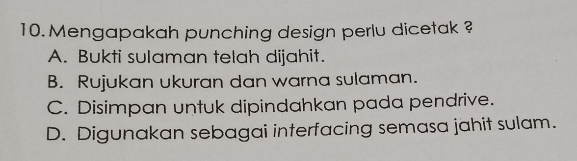 Mengapakah punching design perlu dicetak ?
A. Bukti sulaman telah dijahit.
B. Rujukan ukuran dan warna sulaman.
C. Disimpan untuk dipindahkan pada pendrive.
D. Digunakan sebagai interfacing semasa jahit sulam.