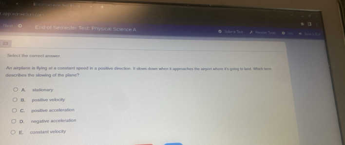 Erst of
Lapp edmertum com
Next End of Semester Test: Physical Science A Sulnmit Tarst Renscet ooks 
23
Select the correct answer.
An airplane is flying at a constant speed in a positive direction. It slows down when it approaches the airport where it's going to land. Which term
describes the slowing of the plane?
A. stationary
B. positive velocity
C. positive acceleration
D. negative acceleration
E. constant velocity