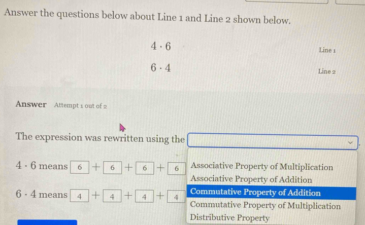 Answer the questions below about Line 1 and Line 2 shown below.
4· 6
Line 1
6· 4
Line 2
Answer Attempt 1 out of 2
The expression was rewritten using the □ vee
1· 6 means 6+6+6+6 || Associative Property of Multiplication
Associative Property of Addition
Commutative Property of Addition
6· 4 means 4+4+4+4+4 Commutative Property of Multiplication
Distributive Property