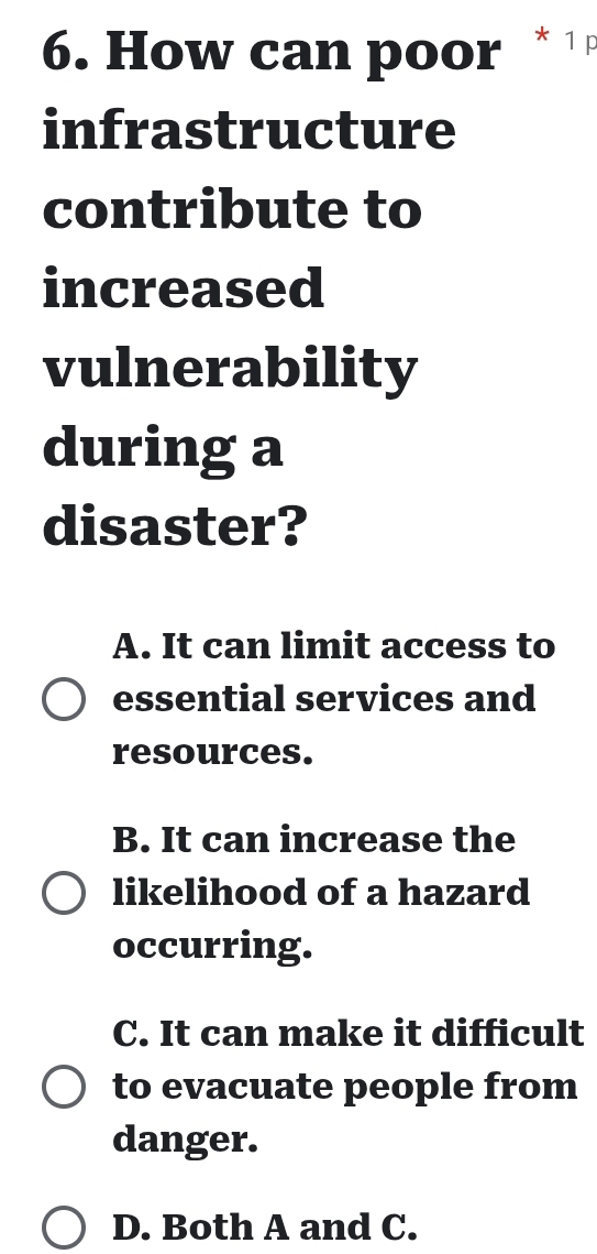 How can poor * ¹ 
infrastructure
contribute to
increased
vulnerability
during a
disaster?
A. It can limit access to
essential services and
resources.
B. It can increase the
likelihood of a hazard
occurring.
C. It can make it difficult
to evacuate people from
danger.
D. Both A and C.