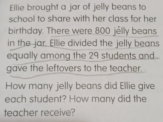 Ellie brought a jar of jelly beans to 
school to share with her class for her 
birthday. There were 800 jelly beans 
in the jar. Ellie divided the jelly beans 
equally among the 29 students and 
gave the leftovers to the teacher. 
How many jelly beans did Ellie give 
each student? How many did the 
teacher receive?