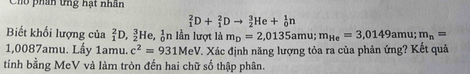 Cho phân ứng hạt nhân
_1^(2D+_1^2Dto _2^3He+_0^1n
Biết khối lượng của _1^2D, _2^3He,_0^1n lần lượt là m_D)=2,0135amu; m_He=3,0149amu; m_n=
1,0087amu. Lấy 1amu. c^2=931MeV 7. Xác định năng lượng tỏa ra của phản ứng? Kết quả 
tính bằng MeV và làm tròn đến hai chữ số thập phân.