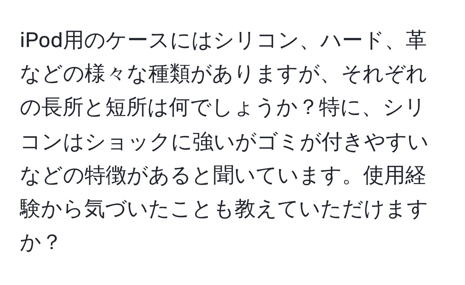 iPod用のケースにはシリコン、ハード、革などの様々な種類がありますが、それぞれの長所と短所は何でしょうか？特に、シリコンはショックに強いがゴミが付きやすいなどの特徴があると聞いています。使用経験から気づいたことも教えていただけますか？