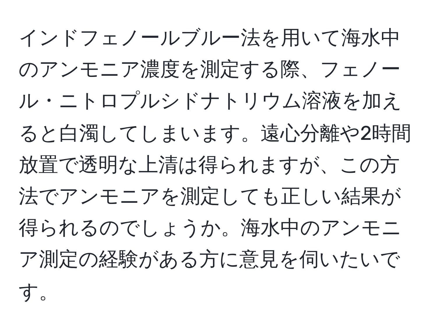 インドフェノールブルー法を用いて海水中のアンモニア濃度を測定する際、フェノール・ニトロプルシドナトリウム溶液を加えると白濁してしまいます。遠心分離や2時間放置で透明な上清は得られますが、この方法でアンモニアを測定しても正しい結果が得られるのでしょうか。海水中のアンモニア測定の経験がある方に意見を伺いたいです。