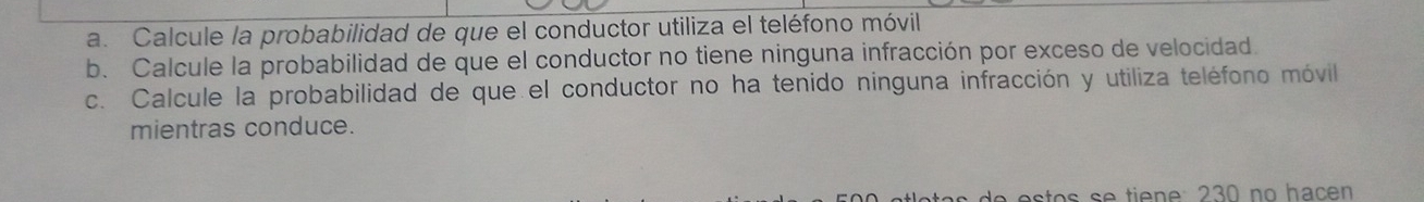 Calcule la probabilidad de que el conductor utiliza el teléfono móvil 
b. Calcule la probabilidad de que el conductor no tiene ninguna infracción por exceso de velocidad. 
c. Calcule la probabilidad de que el conductor no ha tenido ninguna infracción y utiliza teléfono móvil 
mientras conduce. 
a e s t o s s e tie e : 230 no hac en