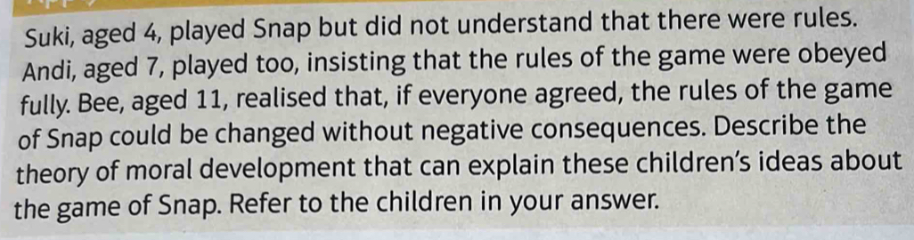 Suki, aged 4, played Snap but did not understand that there were rules. 
Andi, aged 7, played too, insisting that the rules of the game were obeyed 
fully. Bee, aged 11, realised that, if everyone agreed, the rules of the game 
of Snap could be changed without negative consequences. Describe the 
theory of moral development that can explain these children’s ideas about 
the game of Snap. Refer to the children in your answer.