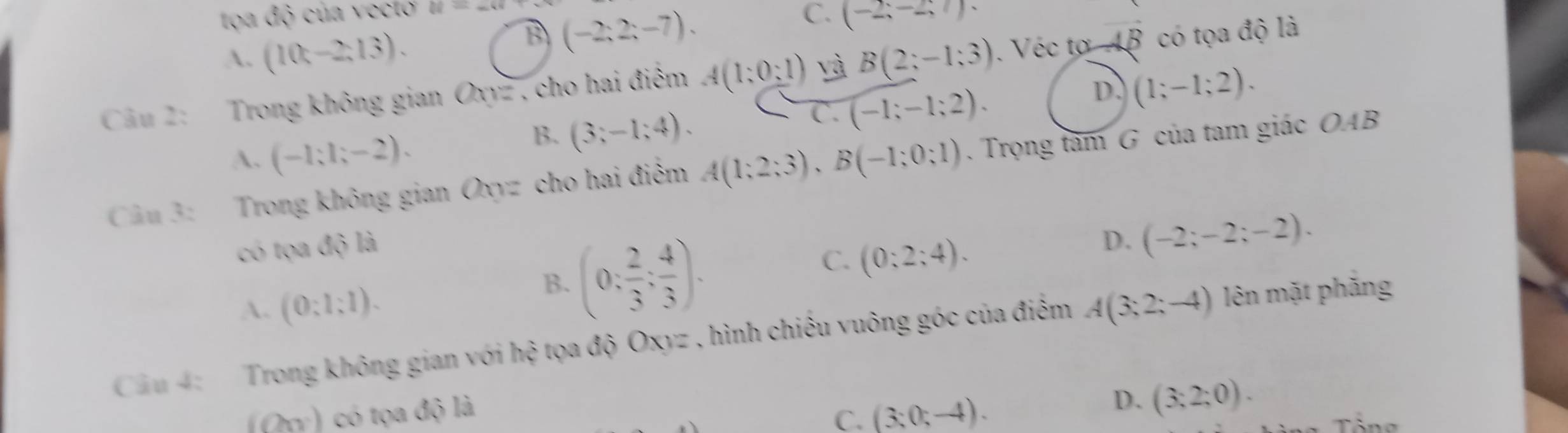 tọa độ của vectơ 88=_ 48
C. (-2;-2;7).
A. (10t-2;13).
B (-2;2;-7). 
Câầu 2: Trong không gian Oxyz , cho hai điểm A(1;0;1) yà B(2;-1;3). Véc tơ AB có tọa độ là
D. (1;-1;2).
A. (-1;1;-2).
B. (3;-1;4).
C. (-1;-1;2). 
Câu 3: Trong không gian Oxyz cho hai điểm A(1;2;3), B(-1;0;1). Trọng tâm G của tam giác OAB
có tọa dQla
A. (0:1:1).
B. (0: 2/3 ; 4/3 ).
C. (0:2:4).
D. (-2;-2;-2). 
Cầu 4: Trong không gian với h ộ tọa độ Oxyz , hình chiếu vuông góc của điểm A(3;2;-4) lên mặt phẳng
(Oy) có tọa độ là
C. (3;0;-4).
D. (3;2;0).