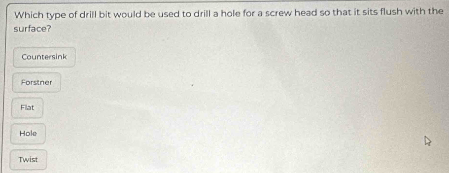 Which type of drill bit would be used to drill a hole for a screw head so that it sits flush with the
surface?
Countersink
Forstner
Flat
Hole
Twist