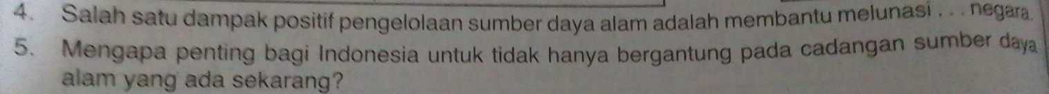 Salah satu dampak positif pengelolaan sumber daya alam adalah membantu melunasi . . negara. 
5. Mengapa penting bagi Indonesia untuk tidak hanya bergantung pada cadangan sumber daya 
alam yang ada sekarang?