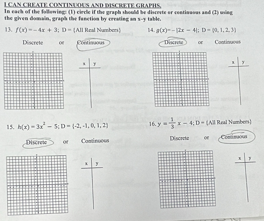 CAN CREATE CONTINUOUS AND DISCRETE GRAPHS.
In each of the following: (1) circle if the graph should be discrete or continuous and (2) using
the given domain, graph the function by creating an x--y table.
13. f(x)=-4x+3; D= All Real Numbers 14. g(x)=-|2x-4|; D= 0,1,2,3
Discrete or Continuous Discrete or Continuous
x y
x y
16. y= 1/3 x-4; D=
15. h(x)=3x^2-5; D= -2,-1,0,1,2 All Real Numbers
Discrete or Continuous Discrete or Continuous
x y
x y