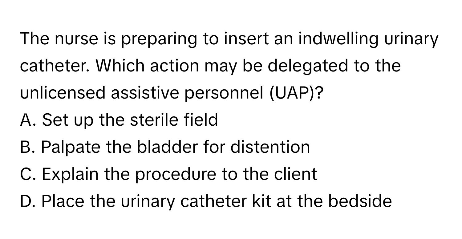 The nurse is preparing to insert an indwelling urinary catheter. Which action may be delegated to the unlicensed assistive personnel (UAP)?

A. Set up the sterile field 
B. Palpate the bladder for distention 
C. Explain the procedure to the client 
D. Place the urinary catheter kit at the bedside