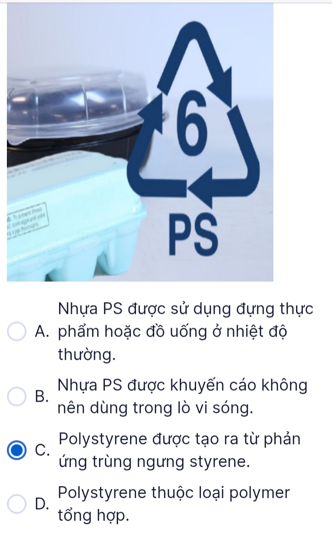 ng lged. co
c
A. phẩm hoặc đồ uống ở nhiệt độ
thường.
Nhựa PS được khuyến cáo không
B.
nên dùng trong lò vi sóng.
Polystyrene được tạo ra từ phản
C.
ứng trùng ngưng styrene.
Polystyrene thuộc loại polymer
D.
tổng hợp.