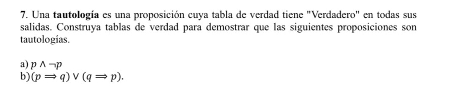 Una tautología es una proposición cuya tabla de verdad tiene "Verdadero" en todas sus 
salidas. Construya tablas de verdad para demostrar que las siguientes proposiciones son 
tautologías. 
a) pwedge neg p
b) (pRightarrow q)vee (qRightarrow p).